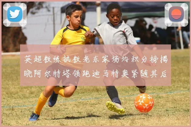 英超教练执教老东家场均积分榜揭晓阿尔特塔领跑迪马特奥紧随其后