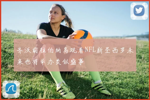 齐沃前往伯纳乌观看NFL新圣西罗未来也将举办类似盛事