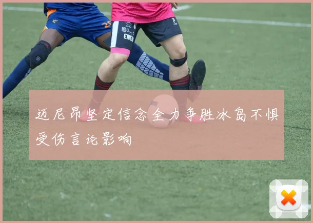 迈尼昂坚定信念全力争胜冰岛不惧受伤言论影响