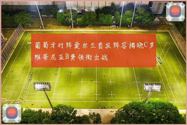葡萄牙对阵爱尔兰首发阵容揭晓C罗维蒂尼亚B费领衔出战