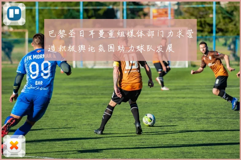 巴黎圣日耳曼重组媒体部门力求营造积极舆论氛围助力球队发展