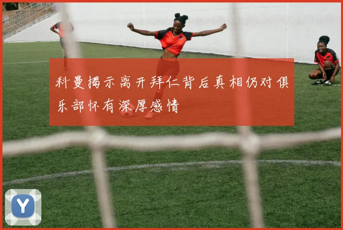 科曼揭示离开拜仁背后真相仍对俱乐部怀有深厚感情