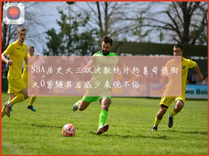 NBA历史大三双次数统计约基奇领衔大O紧随其后威少表现不俗