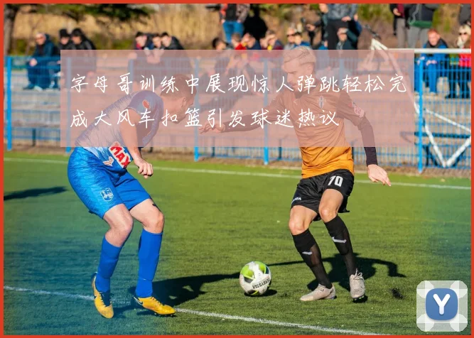 字母哥训练中展现惊人弹跳轻松完成大风车扣篮引发球迷热议