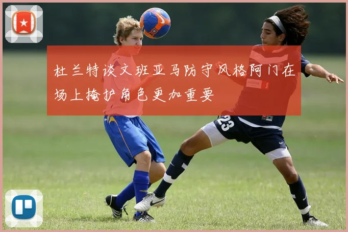 杜兰特谈文班亚马防守风格阿门在场上掩护角色更加重要