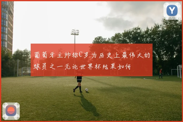 葡萄牙主帅称C罗为历史上最伟大的球员之一无论世界杯结果如何