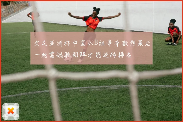 女足亚洲杯中国队B组争夺激烈最后一轮需战胜朝鲜才能逆转排名