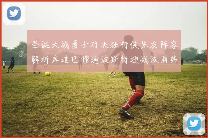 圣诞大战勇士对决独行侠先发阵容解析库追巴穆迪波斯特迎战浓眉弗拉格