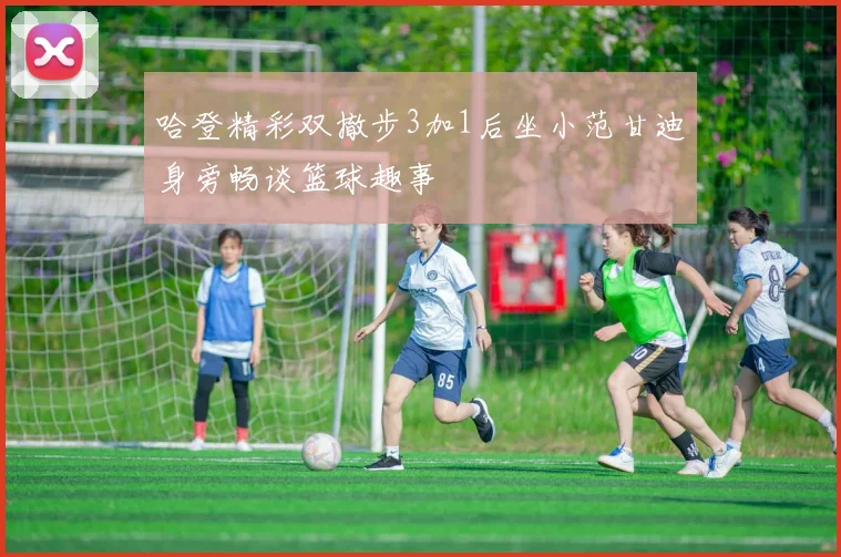 哈登精彩双撤步3加1后坐小范甘迪身旁畅谈篮球趣事