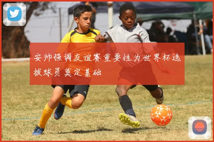 安帅强调友谊赛重要性为世界杯选拔球员奠定基础