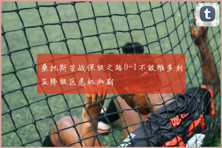 桑托斯苦战保级之路0-1不敌维多利亚降级区危机加剧