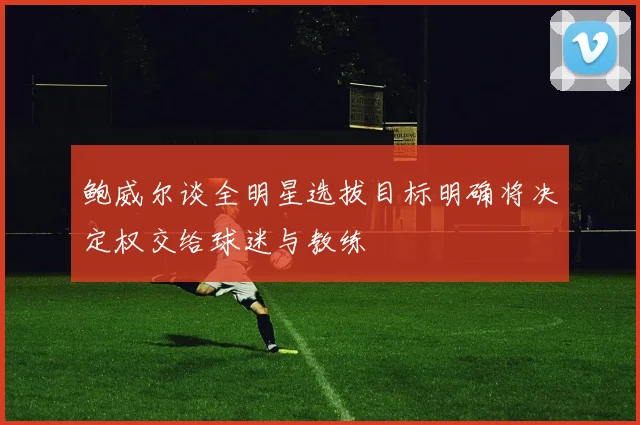 鲍威尔谈全明星选拔目标明确将决定权交给球迷与教练