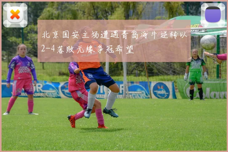 北京国安主场遭遇青岛海牛逆转以2-4落败无缘争冠希望