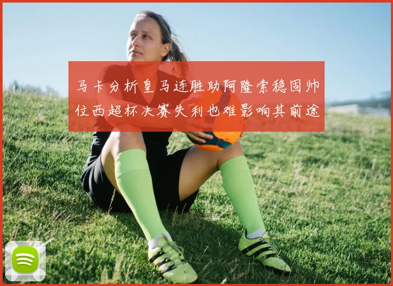 马卡分析皇马连胜助阿隆索稳固帅位西超杯决赛失利也难影响其前途