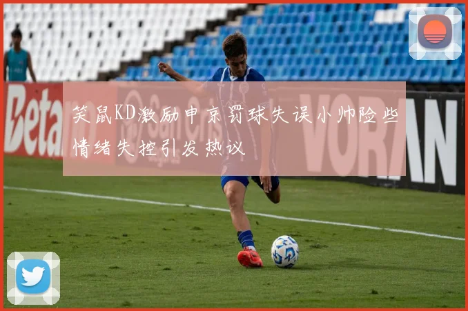 笑鼠KD激励申京罚球失误小帅险些情绪失控引发热议