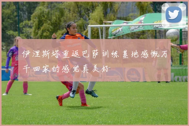 伊涅斯塔重返巴萨训练基地感慨万千回家的感觉真美好