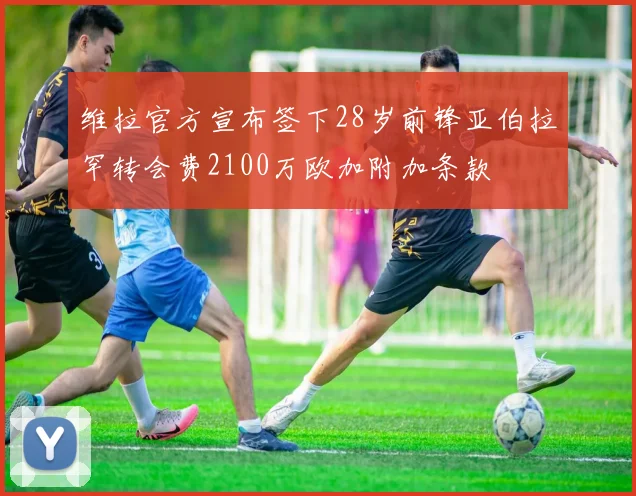 维拉官方宣布签下28岁前锋亚伯拉罕转会费2100万欧加附加条款