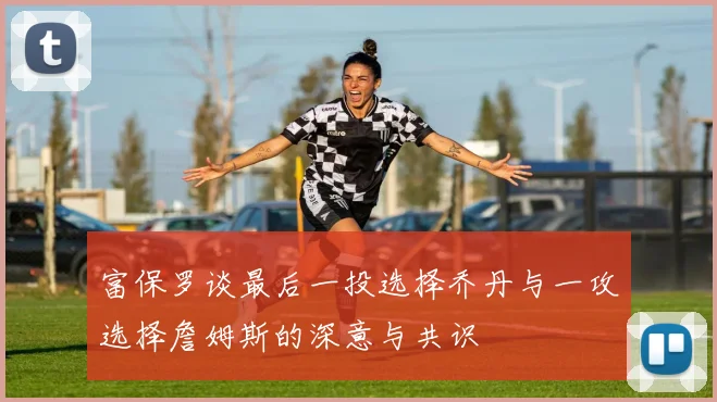 富保罗谈最后一投选择乔丹与一攻选择詹姆斯的深意与共识