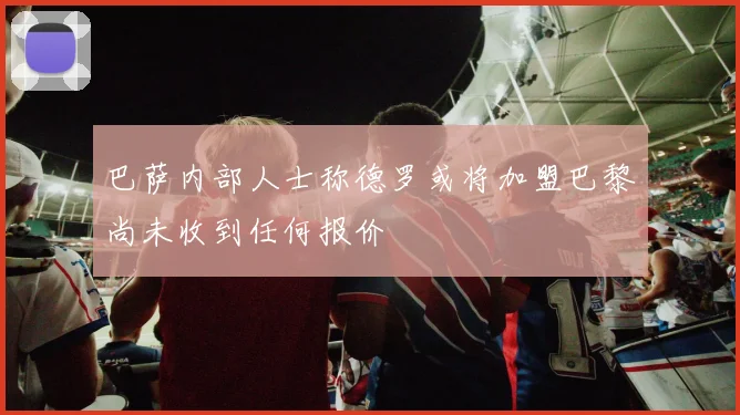 巴萨内部人士称德罗或将加盟巴黎尚未收到任何报价