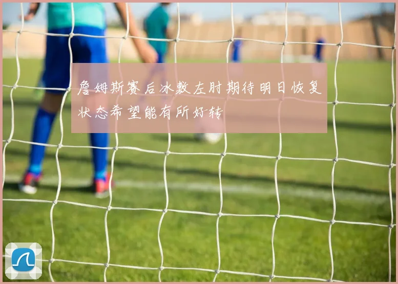 詹姆斯赛后冰敷左肘期待明日恢复状态希望能有所好转