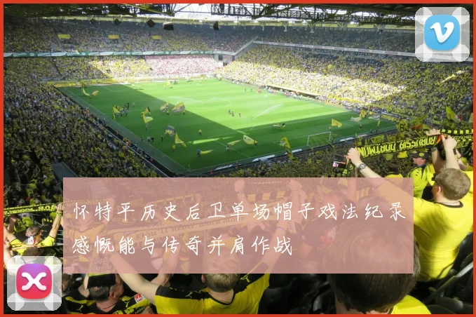 怀特平历史后卫单场帽子戏法纪录感慨能与传奇并肩作战