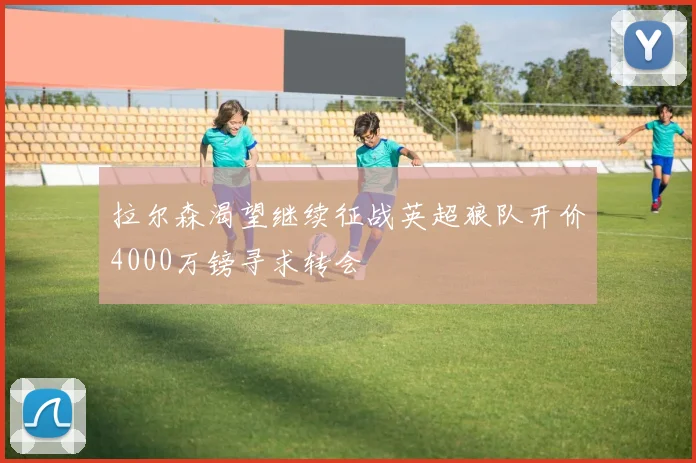 拉尔森渴望继续征战英超狼队开价4000万镑寻求转会