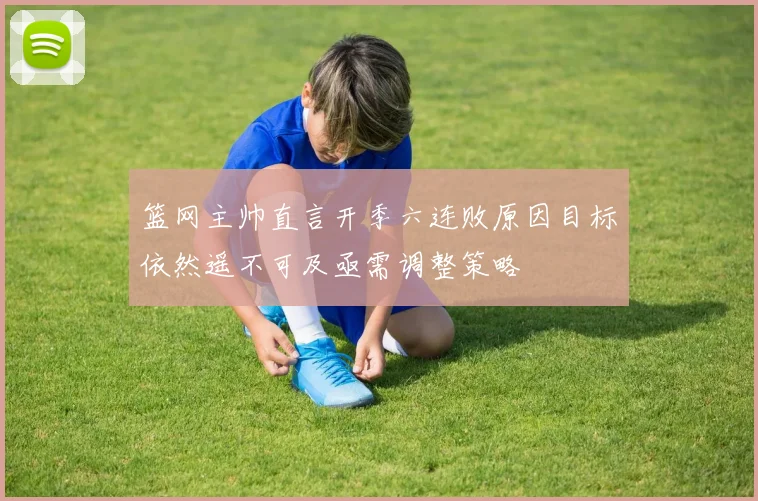 篮网主帅直言开季六连败原因目标依然遥不可及亟需调整策略