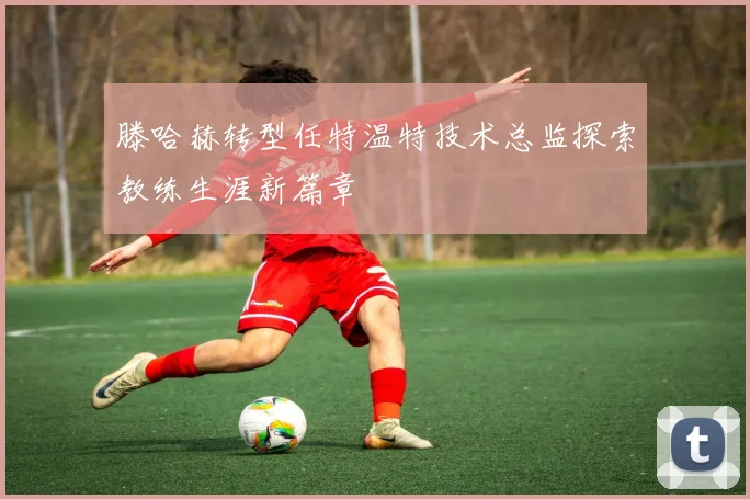 滕哈赫转型任特温特技术总监探索教练生涯新篇章
